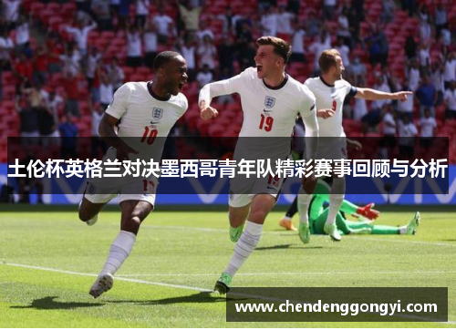 土伦杯英格兰对决墨西哥青年队精彩赛事回顾与分析