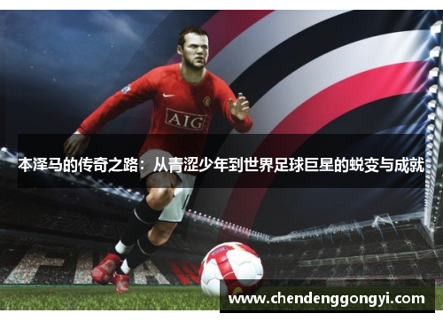 本泽马的传奇之路：从青涩少年到世界足球巨星的蜕变与成就