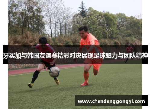 牙买加与韩国友谊赛精彩对决展现足球魅力与团队精神